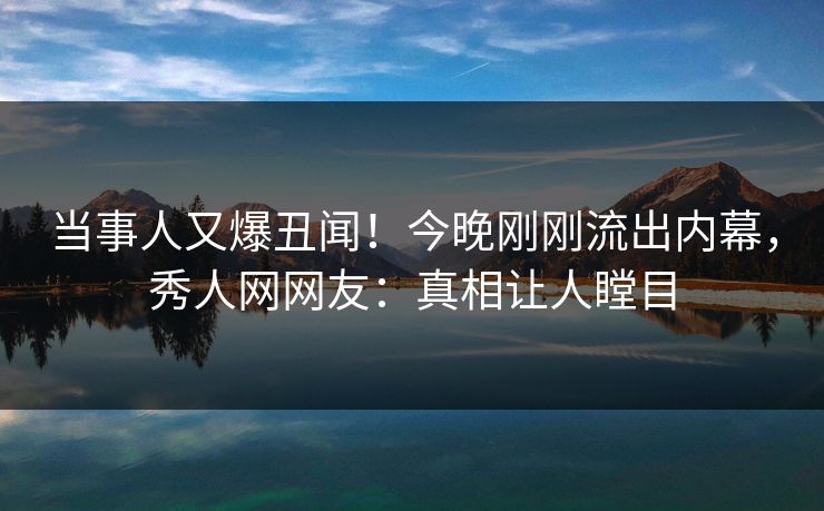 当事人又爆丑闻！今晚刚刚流出内幕，秀人网网友：真相让人瞠目