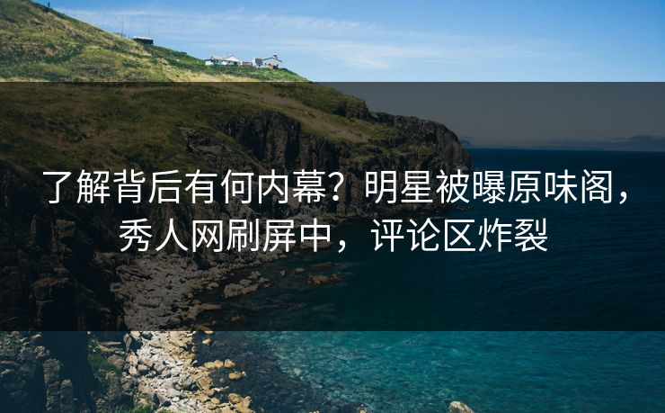 了解背后有何内幕？明星被曝原味阁，秀人网刷屏中，评论区炸裂