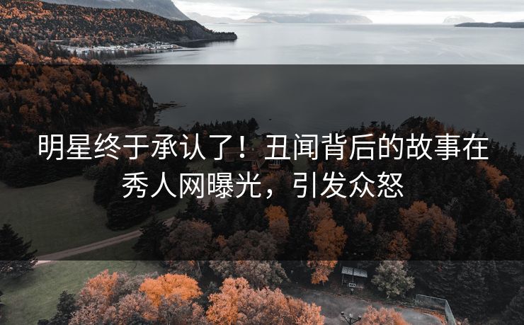 明星终于承认了！丑闻背后的故事在秀人网曝光，引发众怒