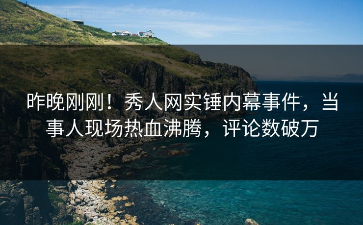 昨晚刚刚！秀人网实锤内幕事件，当事人现场热血沸腾，评论数破万