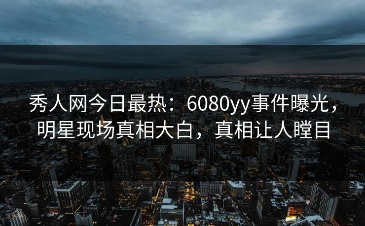 秀人网今日最热：6080yy事件曝光，明星现场真相大白，真相让人瞠目