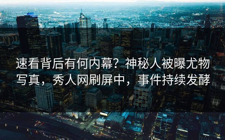 速看背后有何内幕？神秘人被曝尤物写真，秀人网刷屏中，事件持续发酵