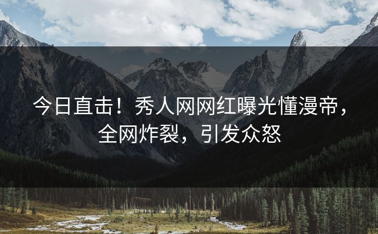 今日直击！秀人网网红曝光懂漫帝，全网炸裂，引发众怒