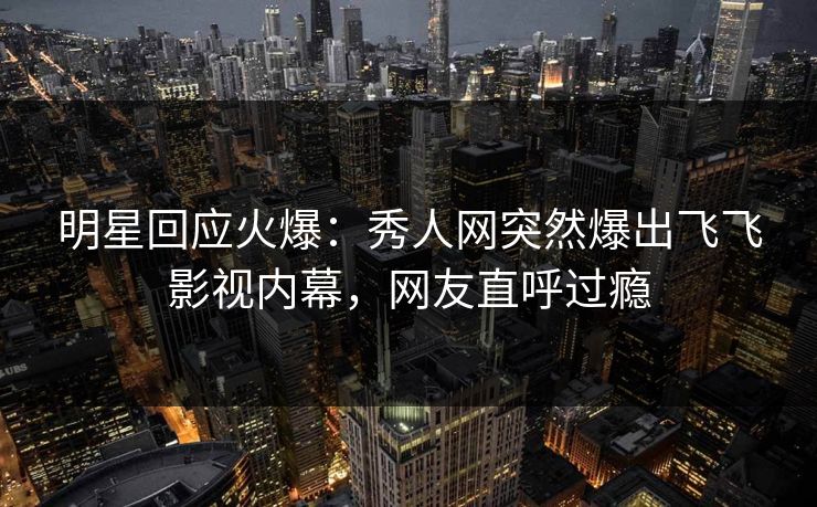 明星回应火爆：秀人网突然爆出飞飞影视内幕，网友直呼过瘾