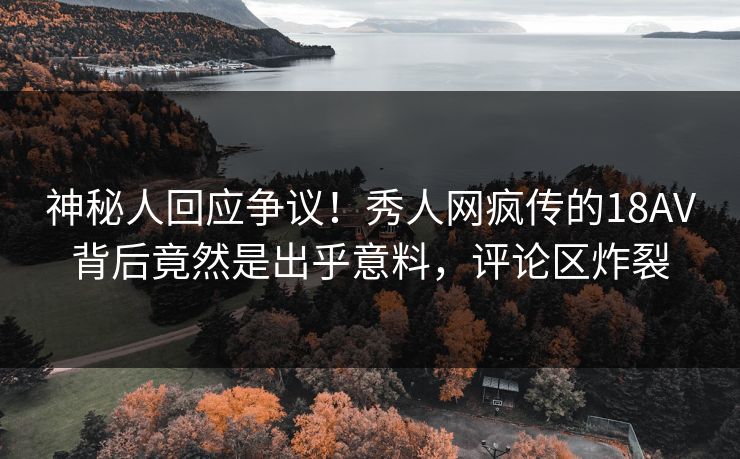 神秘人回应争议！秀人网疯传的18AV背后竟然是出乎意料，评论区炸裂