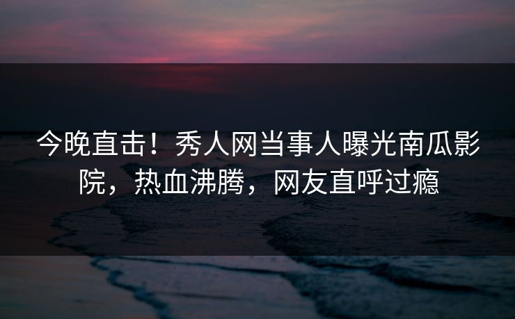 今晚直击！秀人网当事人曝光南瓜影院，热血沸腾，网友直呼过瘾