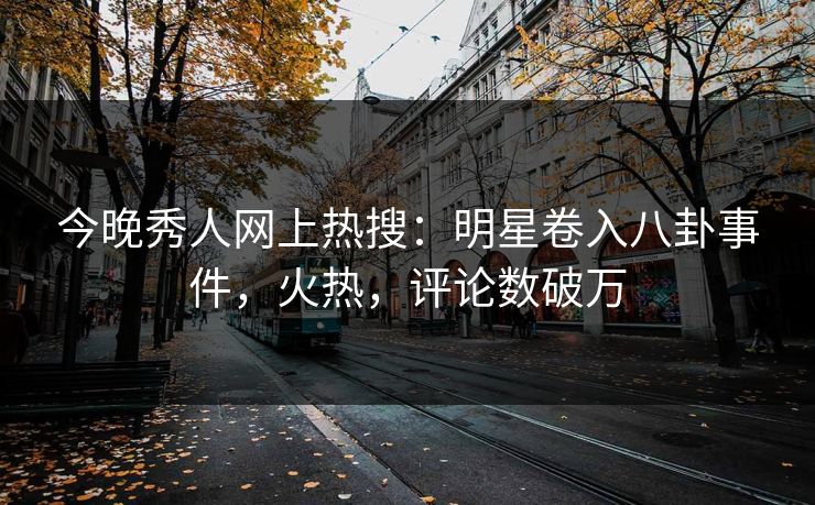 今晚秀人网上热搜：明星卷入八卦事件，火热，评论数破万