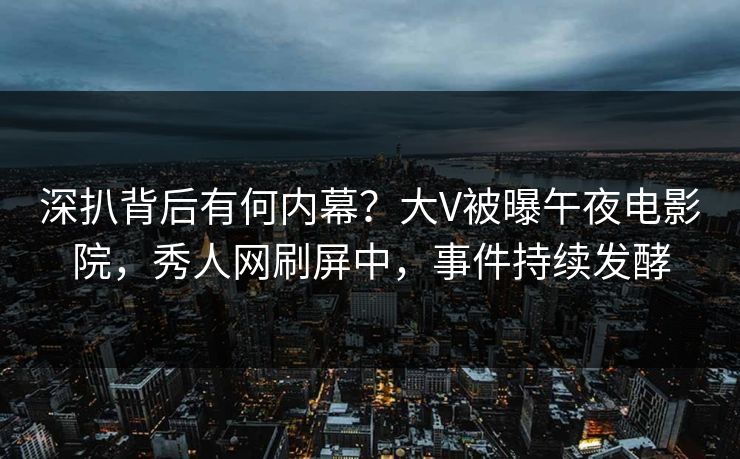 深扒背后有何内幕？大V被曝午夜电影院，秀人网刷屏中，事件持续发酵