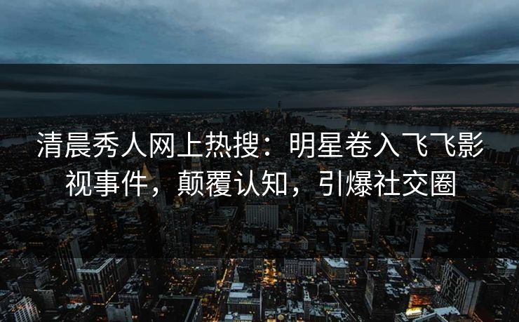 清晨秀人网上热搜：明星卷入飞飞影视事件，颠覆认知，引爆社交圈