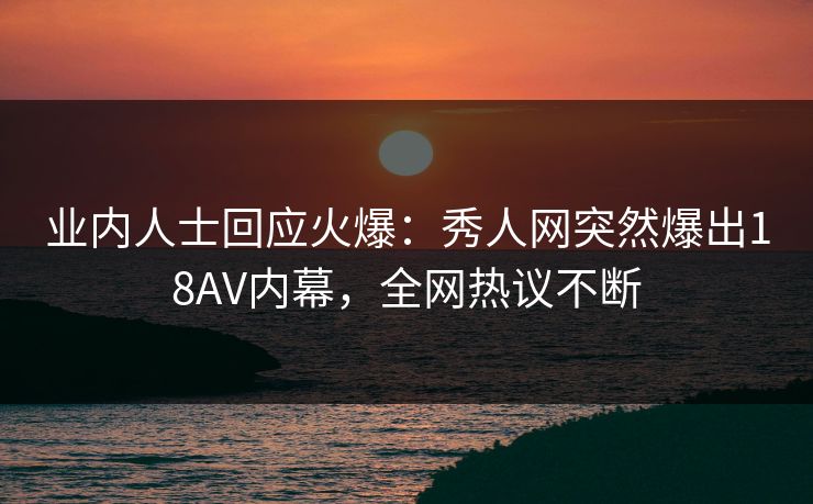 业内人士回应火爆：秀人网突然爆出18AV内幕，全网热议不断