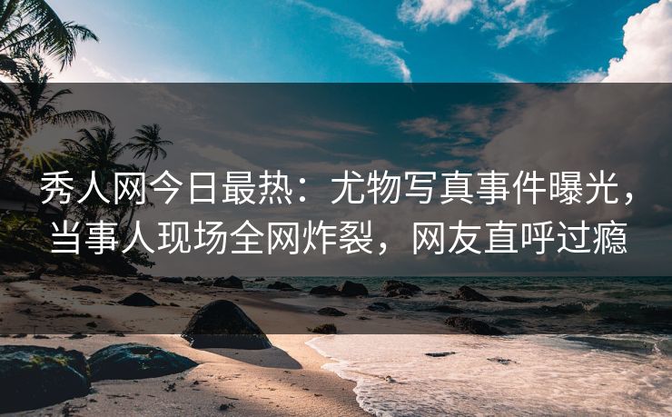 秀人网今日最热：尤物写真事件曝光，当事人现场全网炸裂，网友直呼过瘾