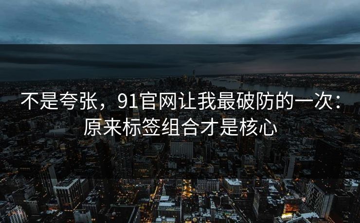 不是夸张，91官网让我最破防的一次：原来标签组合才是核心