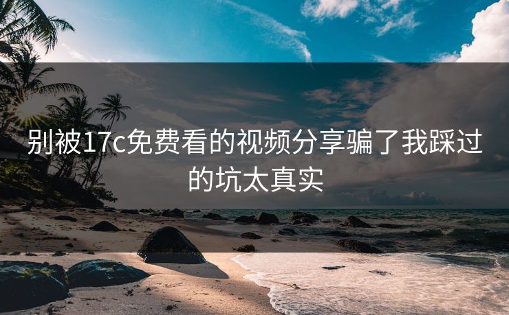 别被17c免费看的视频分享骗了我踩过的坑太真实