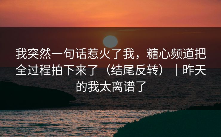 我突然一句话惹火了我，糖心频道把全过程拍下来了（结尾反转）｜昨天的我太离谱了