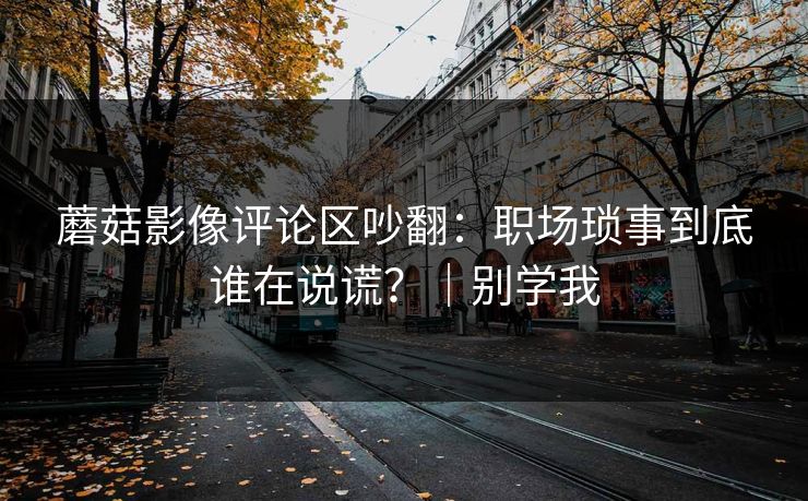 蘑菇影像评论区吵翻：职场琐事到底谁在说谎？｜别学我