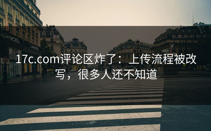 17c.com评论区炸了：上传流程被改写，很多人还不知道