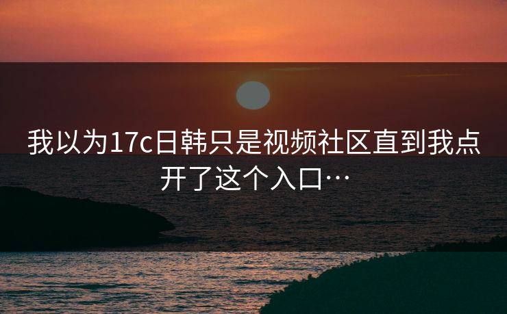 我以为17c日韩只是视频社区直到我点开了这个入口…