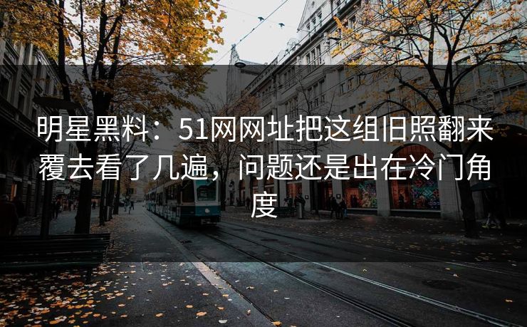 明星黑料：51网网址把这组旧照翻来覆去看了几遍，问题还是出在冷门角度